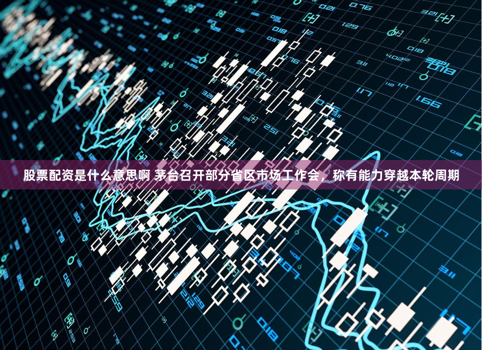 股票配资是什么意思啊 茅台召开部分省区市场工作会，称有能力穿越本轮周期