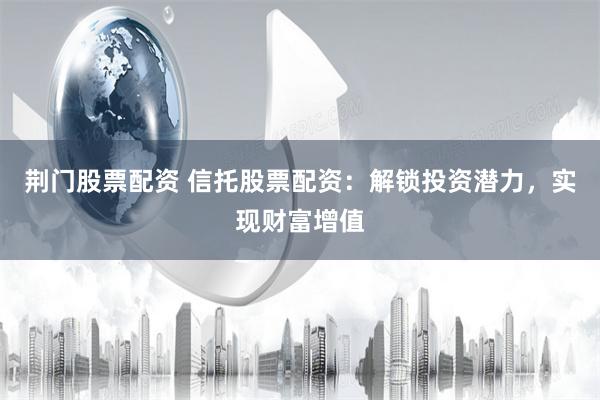 荆门股票配资 信托股票配资：解锁投资潜力，实现财富增值