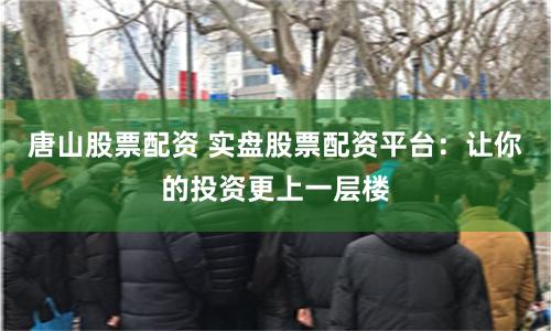 唐山股票配资 实盘股票配资平台：让你的投资更上一层楼