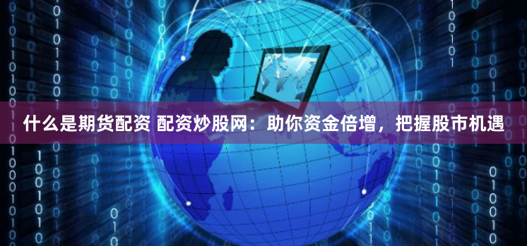 什么是期货配资 配资炒股网：助你资金倍增，把握股市机遇