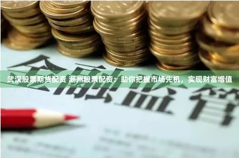 武汉股票期货配资 潮州股票配资：助你把握市场先机，实现财富增值