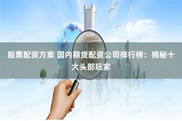 股票配资方案 国内期货配资公司排行榜：揭秘十大头部玩家