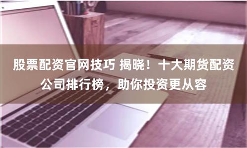 股票配资官网技巧 揭晓！十大期货配资公司排行榜，助你投资更从容