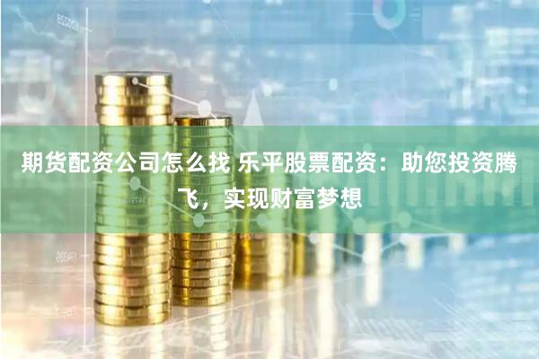 期货配资公司怎么找 乐平股票配资：助您投资腾飞，实现财富梦想