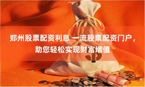 郑州股票配资利息 一流股票配资门户，助您轻松实现财富增值