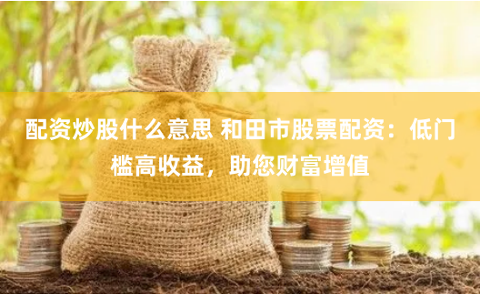 配资炒股什么意思 和田市股票配资：低门槛高收益，助您财富增值