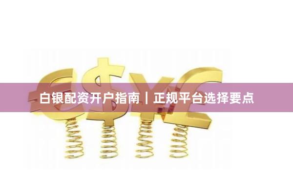 白银配资开户指南｜正规平台选择要点